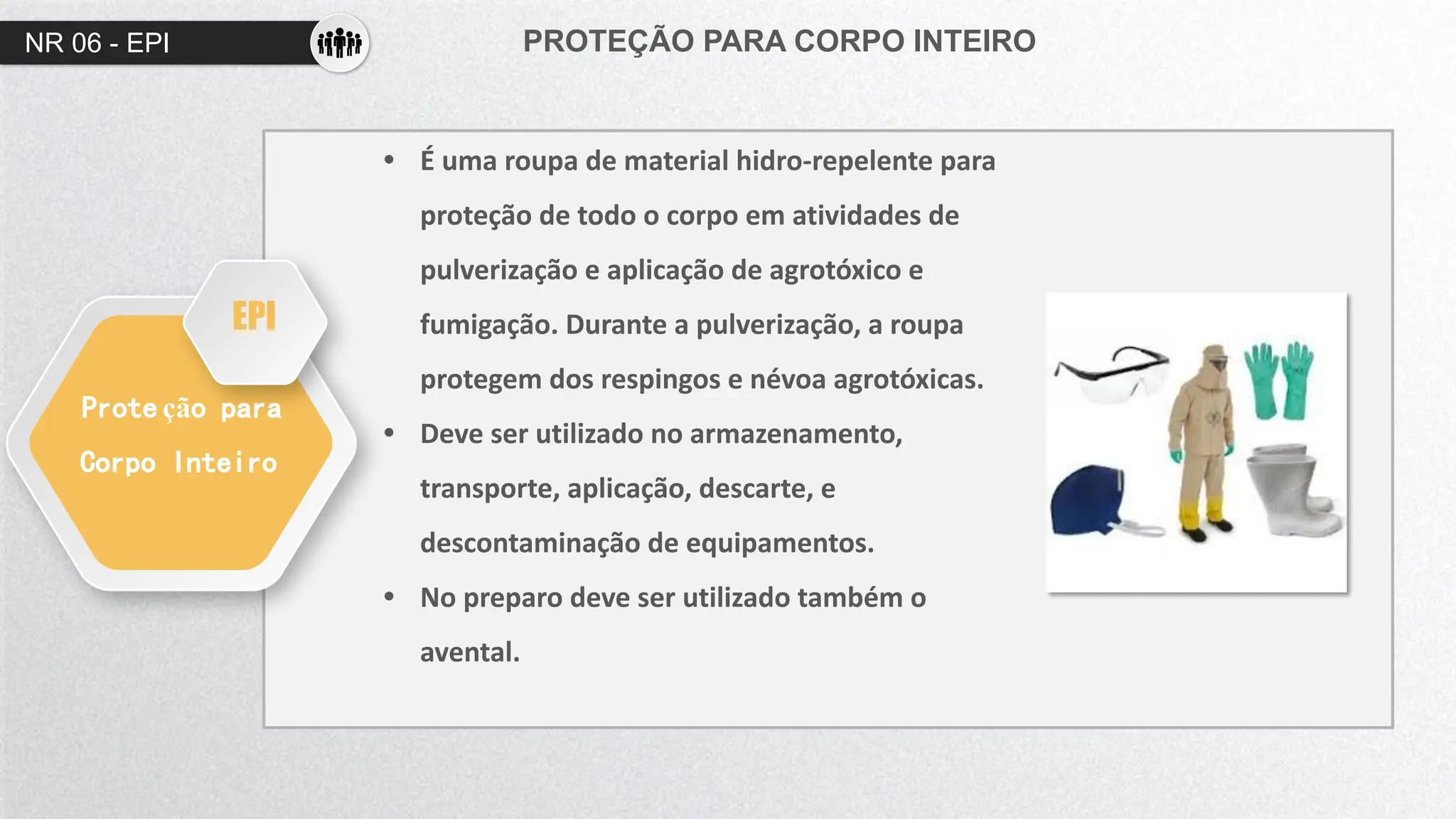 NR 06 - EPI PROTEÇÃO PARA CORPO INTEIRO
Prote ção para
Corpo Inteiro
• É uma roupa de material hidro-repelente para
proteção de todo o corpo em atividades de
pulverização e aplicação de agrotóxico e
fumigação. Durante a pulverização, a roupa
protegem dos respingos e névoa agrotóxicas.
• Deve ser utilizado no armazenamento,
transporte, aplicação, descarte, e
descontaminação de equipamentos.
• No preparo deve ser utilizado também o
avental.
EPI
 