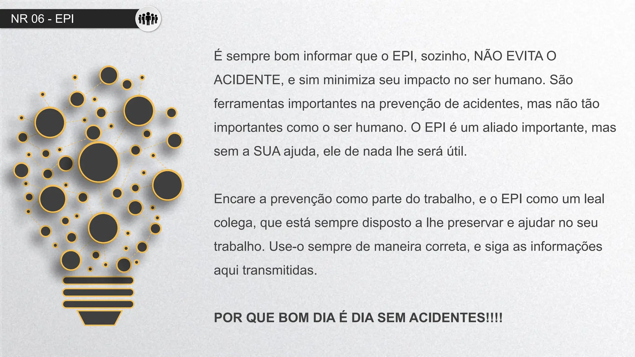 NR 06 - EPI
É sempre bom informar que o EPI, sozinho, NÃO EVITA O
ACIDENTE, e sim minimiza seu impacto no ser humano. São
ferramentas importantes na prevenção de acidentes, mas não tão
importantes como o ser humano. O EPI é um aliado importante, mas
sem a SUA ajuda, ele de nada lhe será útil.
Encare a prevenção como parte do trabalho, e o EPI como um leal
colega, que está sempre disposto a lhe preservar e ajudar no seu
trabalho. Use-o sempre de maneira correta, e siga as informações
aqui transmitidas.
POR QUE BOM DIA É DIA SEM ACIDENTES!!!!
 