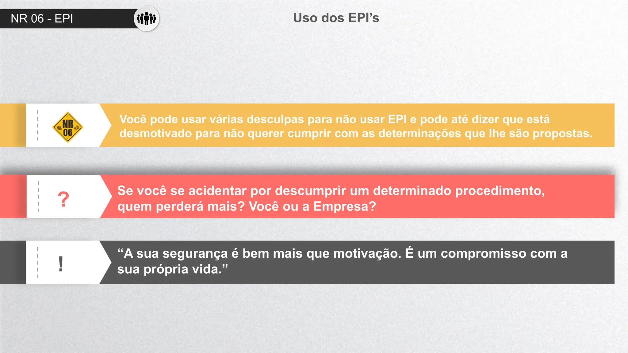 NR 06 - EPI Uso dos EPI’s
?
!
Você pode usar várias desculpas para não usar EPI e pode até dizer que está
desmotivado para não querer cumprir com as determinações que lhe são propostas.
Se você se acidentar por descumprir um determinado procedimento,
quem perderá mais? Você ou a Empresa?
“A sua segurança é bem mais que motivação. É um compromisso com a
sua própria vida.”
 