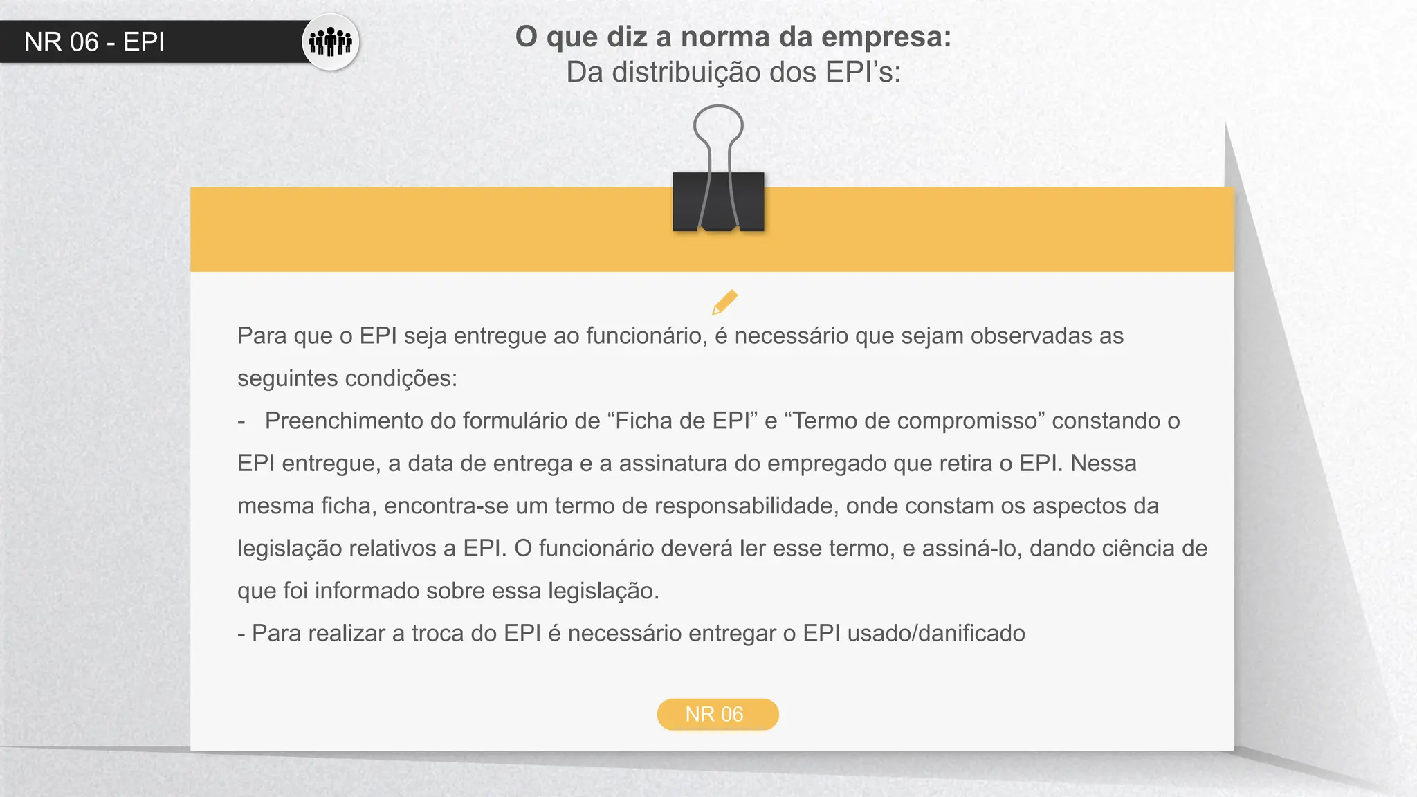 NR 06 - EPI O que diz a norma da empresa:
Da distribuição dos EPI’s:
NR 06
Para que o EPI seja entregue ao funcionário, é necessário que sejam observadas as
seguintes condições:
- Preenchimento do formulário de “Ficha de EPI” e “Termo de compromisso” constando o
EPI entregue, a data de entrega e a assinatura do empregado que retira o EPI. Nessa
mesma ficha, encontra-se um termo de responsabilidade, onde constam os aspectos da
legislação relativos a EPI. O funcionário deverá ler esse termo, e assiná-lo, dando ciência de
que foi informado sobre essa legislação.
- Para realizar a troca do EPI é necessário entregar o EPI usado/danificado
 