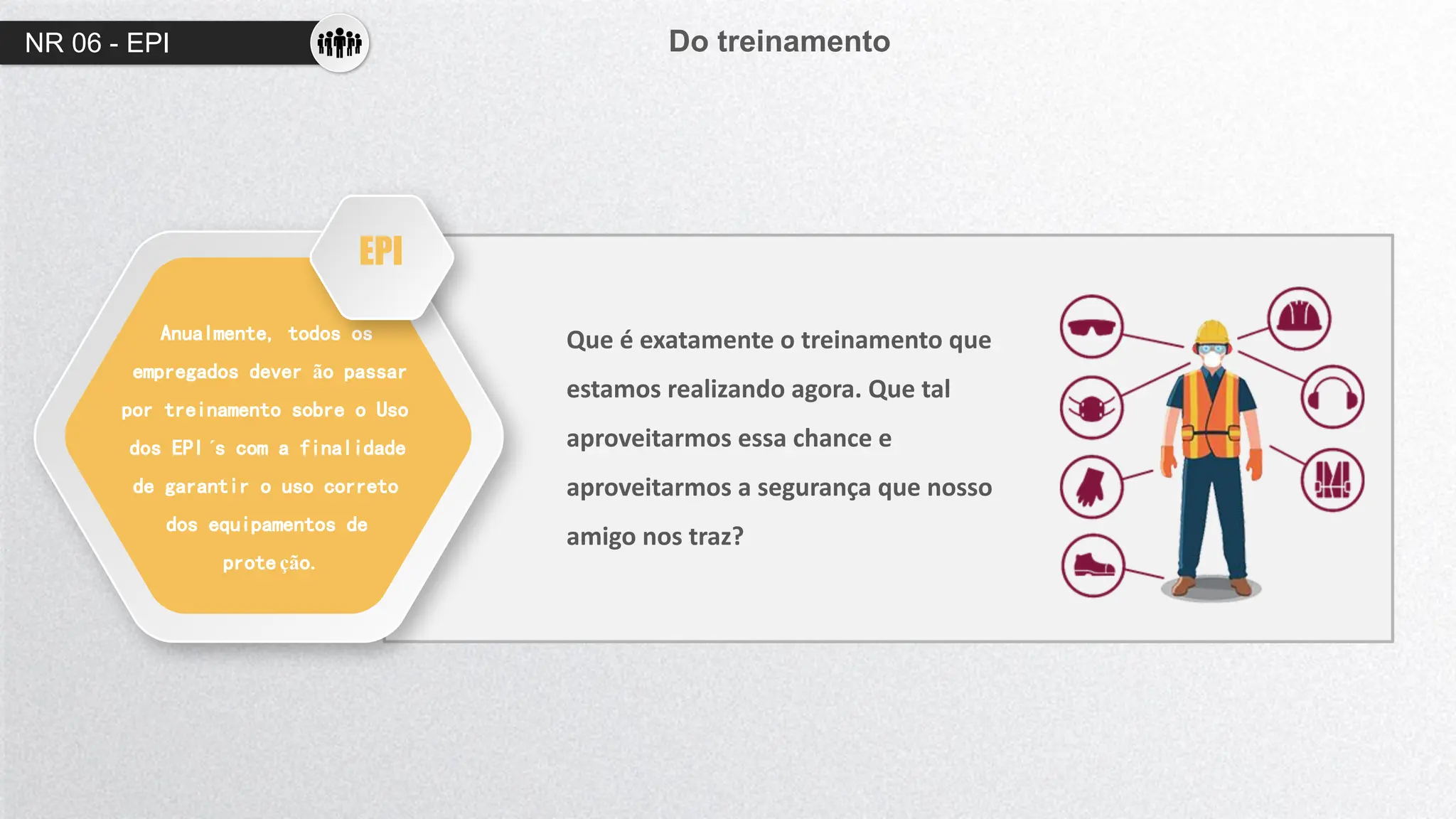 NR 06 - EPI Do treinamento
Anualmente, todos os
empregados dever ão passar
por treinamento sobre o Uso
dos EPI ´s com a finalidade
de garantir o uso correto
dos equipamentos de
prote ção.
Que é exatamente o treinamento que
estamos realizando agora. Que tal
aproveitarmos essa chance e
aproveitarmos a segurança que nosso
amigo nos traz?
EPI
 