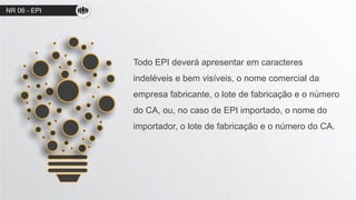 NR 06 - EPI
Todo EPI deverá apresentar em caracteres
indeléveis e bem visíveis, o nome comercial da
empresa fabricante, o lote de fabricação e o número
do CA, ou, no caso de EPI importado, o nome do
importador, o lote de fabricação e o número do CA.
 