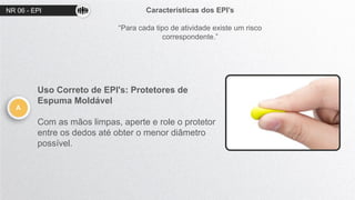 NR 06 - EPI Características dos EPI’s
“Para cada tipo de atividade existe um risco
correspondente.”
A
Uso Correto de EPI's: Protetores de
Espuma Moldável
Com as mãos limpas, aperte e role o protetor
entre os dedos até obter o menor diâmetro
possível.
 