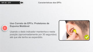 NR 06 - EPI Características dos EPI’s
C
Uso Correto de EPI's: Protetores de
Espuma Moldável
Usando o dedo indicador mantenha-o nesta
posição (aproximadamente por 30 segundos)
até que ele tenha se expandido.
 