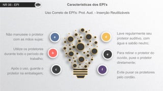 NR 06 - EPI Características dos EPI’s
Uso Correto de EPI's: Prot. Aud. - Inserção Reutilizáveis
d
e
a
b
c
Não manuseie o protetor
com as mãos sujas;
Utilize os protetores
durante todo o período de
trabalho;
Após o uso, guarde o
protetor na embalagem;
Lave regularmente seu
protetor auditivo, com
água e sabão neutro;
Para retirar o protetor do
ouvido, puxe o protetor
diretamente;
Evite puxar os protetores
pelo cordão.
f
 