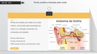 NR 06 - EPI Perda auditiva induzida pelo ruído
NR 06
Perda da audição por lesão do ouvido
interno, provocada pela exposição ao
ruído ou à vibração existente nos
ambientes de trabalho
Nomes alternativos:
Surdez Ocupacional
PAIR (perda auditiva induzida pela ruído)
 