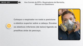 NR 06 - EPI Uso Correto de EPI's: Respiradores de Borracha,
Silicone ou Elastômero
A
Coloque o respirador no rosto e posicione
o elástico superior sobre a cabeça. Encaixe
os elásticos inferiores (de baixo) ligando as
presilhas atrás do pescoço.
 