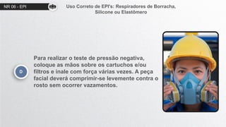 NR 06 - EPI Uso Correto de EPI's: Respiradores de Borracha,
Silicone ou Elastômero
D
Para realizar o teste de pressão negativa,
coloque as mãos sobre os cartuchos e/ou
filtros e inale com força várias vezes. A peça
facial deverá comprimir-se levemente contra o
rosto sem ocorrer vazamentos.
 