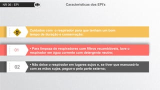 NR 06 - EPI Características dos EPI’s
01
02
Cuidados com o respirador para que tenham um bom
tempo de duração e conservação:
• Para limpeza de respiradores com filtros recambiáveis, lave o
respirador em água corrente com detergente neutro;
• Não deixe o respirador em lugares sujos e, se tiver que manuseá-lo
com as mãos sujas, pegue-o pela parte externa;
 