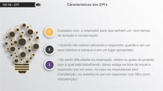 NR 06 - EPI Características dos EPI’s
1
2
Cuidados com o respirador para que tenham um bom tempo
de duração e conservação:
• Quando não estiver utilizando o respirador, guarde-o em um
saco plástico e coloque-o em um lugar apropriado;
• Se sentir dificuldade na respiração, cheiro ou gosto do produto
com o qual está trabalhando, talvez esteja na hora de trocar o
respirador por um novo, no caso de respiradores sem
manutenção, ou substituí-lo por um respirador com filtro (com
manutenção).
3
 