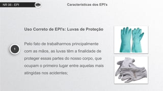 NR 06 - EPI Características dos EPI’s
1
Uso Correto de EPI's: Luvas de Proteção
Pelo fato de trabalharmos principalmente
com as mãos, as luvas têm a finalidade de
proteger essas partes do nosso corpo, que
ocupam o primeiro lugar entre aquelas mais
atingidas nos acidentes;
 