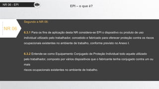 NR 06 - EPI EPI – o que é?
NR 06
Segundo a NR 06:
6.3.1 Para os fins de aplicação desta NR considera-se EPI o dispositivo ou produto de uso
individual utilizado pelo trabalhador, concebido e fabricado para oferecer proteção contra os riscos
ocupacionais existentes no ambiente de trabalho, conforme previsto no Anexo I.
6.3.2 Entende-se como Equipamento Conjugado de Proteção Individual todo aquele utilizado
pelo trabalhador, composto por vários dispositivos que o fabricante tenha conjugado contra um ou
mais
riscos ocupacionais existentes no ambiente de trabalho.
 
