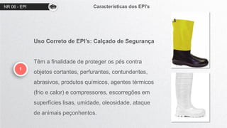 NR 06 - EPI Características dos EPI’s
1
Uso Correto de EPI’s: Calçado de Segurança
Têm a finalidade de proteger os pés contra
objetos cortantes, perfurantes, contundentes,
abrasivos, produtos químicos, agentes térmicos
(frio e calor) e compressores, escorregões em
superfícies lisas, umidade, oleosidade, ataque
de animais peçonhentos.
 