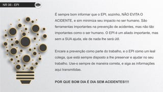 NR 06 - EPI
É sempre bom informar que o EPI, sozinho, NÃO EVITA O
ACIDENTE, e sim minimiza seu impacto no ser humano. São
ferramentas importantes na prevenção de acidentes, mas não tão
importantes como o ser humano. O EPI é um aliado importante, mas
sem a SUA ajuda, ele de nada lhe será útil.
Encare a prevenção como parte do trabalho, e o EPI como um leal
colega, que está sempre disposto a lhe preservar e ajudar no seu
trabalho. Use-o sempre de maneira correta, e siga as informações
aqui transmitidas.
POR QUE BOM DIA É DIA SEM ACIDENTES!!!!
 