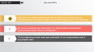 NR 06 - EPI Uso dos EPI’s
?
!
Você pode usar várias desculpas para não usar EPI e pode até dizer que está
desmotivado para não querer cumprir com as determinações que lhe são propostas.
Se você se acidentar por descumprir um determinado procedimento,
quem perderá mais? Você ou a Empresa?
“A sua segurança é bem mais que motivação. É um compromisso com a
sua própria vida.”
 