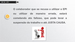 NR 06 - EPI
O colaborador que se recusa a utilizar o EPI
ou utilizar de maneira errada, estará
cometendo ato faltoso, que pode levar a
suspensão do trabalho e até JUSTA CAUSA.
!
 