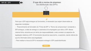 NR 06 - EPI O que diz a norma da empresa:
Da distribuição dos EPI’s:
NR 06
Para que o EPI seja entregue ao funcionário, é necessário que sejam observadas as
seguintes condições:
- Preenchimento do formulário de “Ficha de EPI” e “Termo de compromisso” constando o
EPI entregue, a data de entrega e a assinatura do empregado que retira o EPI. Nessa
mesma ficha, encontra-se um termo de responsabilidade, onde constam os aspectos da
legislação relativos a EPI. O funcionário deverá ler esse termo, e assiná-lo, dando ciência de
que foi informado sobre essa legislação.
- Para realizar a troca do EPI é necessário entregar o EPI usado/danificado
 