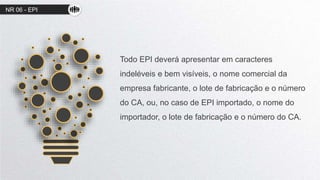 NR 06 - EPI
Todo EPI deverá apresentar em caracteres
indeléveis e bem visíveis, o nome comercial da
empresa fabricante, o lote de fabricação e o número
do CA, ou, no caso de EPI importado, o nome do
importador, o lote de fabricação e o número do CA.
 