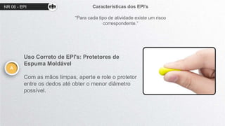 NR 06 - EPI Características dos EPI’s
“Para cada tipo de atividade existe um risco
correspondente.”
A
Uso Correto de EPI's: Protetores de
Espuma Moldável
Com as mãos limpas, aperte e role o protetor
entre os dedos até obter o menor diâmetro
possível.
 