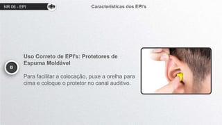 NR 06 - EPI Características dos EPI’s
B
Uso Correto de EPI's: Protetores de
Espuma Moldável
Para facilitar a colocação, puxe a orelha para
cima e coloque o protetor no canal auditivo.
 