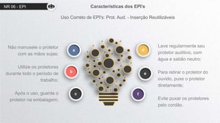 NR 06 - EPI Características dos EPI’s
Uso Correto de EPI's: Prot. Aud. - Inserção Reutilizáveis
d
e
a
b
c
Não manuseie o protetor
com as mãos sujas;
Utilize os protetores
durante todo o período de
trabalho;
Após o uso, guarde o
protetor na embalagem;
Lave regularmente seu
protetor auditivo, com
água e sabão neutro;
Para retirar o protetor do
ouvido, puxe o protetor
diretamente;
Evite puxar os protetores
pelo cordão.
f
 