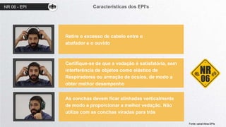 NR 06 - EPI Características dos EPI’s
01
02
03
Retire o excesso de cabelo entre o
abafador e o ouvido
Certifique-se de que a vedação é satisfatória, sem
interferência de objetos como elástico de
Respiradores ou armação de óculos, de modo a
obter melhor desempenho
As conchas devem ficar alinhadas verticalmente
de modo a proporcionar a melhor vedação. Não
utilize com as conchas viradas para trás
Fonte: canal Ativa EPIs
 