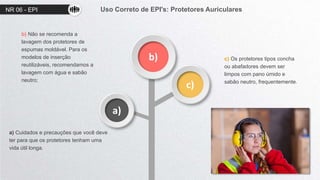 NR 06 - EPI Uso Correto de EPI's: Protetores Auriculares
b)
c)
a)
a) Cuidados e precauções que você deve
ter para que os protetores tenham uma
vida útil longa.
b) Não se recomenda a
lavagem dos protetores de
espumas moldável. Para os
modelos de inserção
reutilizáveis, recomendamos a
lavagem com água e sabão
neutro;
c) Os protetores tipos concha
ou abafadores devem ser
limpos com pano úmido e
sabão neutro, frequentemente.
 
