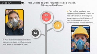 NR 06 - EPI
NR
06
c)
b)
b) Puxe as extremidades dos elásticos
superiores, e depois os inferiores, para
fazer ajuste do respirador ao rosto.
c) Para verificar a vedação com
pressão positiva, coloque a palma da
mão sobre a válvula de exalação e
assopre suavemente várias vezes. A
peça facial deverá se expandir
suavemente sem ocorrer vazamento.
Uso Correto de EPI's: Respiradores de Borracha,
Silicone ou Elastômero
 