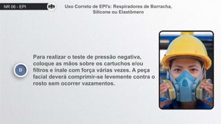NR 06 - EPI Uso Correto de EPI's: Respiradores de Borracha,
Silicone ou Elastômero
D
Para realizar o teste de pressão negativa,
coloque as mãos sobre os cartuchos e/ou
filtros e inale com força várias vezes. A peça
facial deverá comprimir-se levemente contra o
rosto sem ocorrer vazamentos.
 
