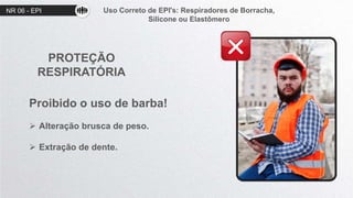 NR 06 - EPI Uso Correto de EPI's: Respiradores de Borracha,
Silicone ou Elastômero
PROTEÇÃO
RESPIRATÓRIA
Proibido o uso de barba!
 Alteração brusca de peso.
 Extração de dente.
 
