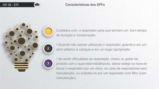 NR 06 - EPI Características dos EPI’s
1
2
Cuidados com o respirador para que tenham um bom tempo
de duração e conservação:
• Quando não estiver utilizando o respirador, guarde-o em um
saco plástico e coloque-o em um lugar apropriado;
• Se sentir dificuldade na respiração, cheiro ou gosto do
produto com o qual está trabalhando, talvez esteja na hora de
trocar o respirador por um novo, no caso de respiradores sem
manutenção, ou substituí-lo por um respirador com filtro (com
manutenção).
3
 