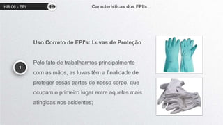 NR 06 - EPI Características dos EPI’s
1
Uso Correto de EPI's: Luvas de Proteção
Pelo fato de trabalharmos principalmente
com as mãos, as luvas têm a finalidade de
proteger essas partes do nosso corpo, que
ocupam o primeiro lugar entre aquelas mais
atingidas nos acidentes;
 