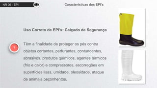 NR 06 - EPI Características dos EPI’s
1
Uso Correto de EPI’s: Calçado de Segurança
Têm a finalidade de proteger os pés contra
objetos cortantes, perfurantes, contundentes,
abrasivos, produtos químicos, agentes térmicos
(frio e calor) e compressores, escorregões em
superfícies lisas, umidade, oleosidade, ataque
de animais peçonhentos.
 