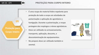 NR 06 - EPI PROTEÇÃO PARA CORPO INTEIRO
Proteção para
Corpo Inteiro
• É uma roupa de material hidro-repelente para
proteção de todo o corpo em atividades de
pulverização e aplicação de agrotóxico e
fumigação. Durante a pulverização, a roupa
protegem dos respingos e névoa agrotóxicas.
• Deve ser utilizado no armazenamento,
transporte, aplicação, descarte, e
descontaminação de equipamentos.
• No preparo deve ser utilizado também o
avental.
EPI
 