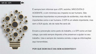 NR 06 - EPI
É sempre bom informar que o EPI, sozinho, NÃO EVITA O
ACIDENTE, e sim minimiza seu impacto no ser humano. São
ferramentas importantes na prevenção de acidentes, mas não tão
importantes como o ser humano. O EPI é um aliado importante, mas
sem a SUA ajuda, ele de nada lhe será útil.
Encare a prevenção como parte do trabalho, e o EPI como um leal
colega, que está sempre disposto a lhe preservar e ajudar no seu
trabalho. Use-o sempre de maneira correta, e siga as informações
aqui transmitidas.
POR QUE BOM DIA É DIA SEM ACIDENTES!!!!
 