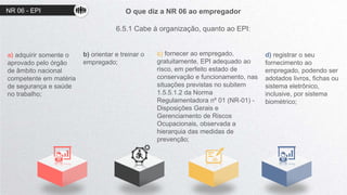 O que diz a NR 06 ao empregador
6.5.1 Cabe à organização, quanto ao EPI:
a) adquirir somente o
aprovado pelo órgão
de âmbito nacional
competente em matéria
de segurança e saúde
no trabalho;
b) orientar e treinar o
empregado;
c) fornecer ao empregado,
gratuitamente, EPI adequado ao
risco, em perfeito estado de
conservação e funcionamento, nas
situações previstas no subitem
1.5.5.1.2 da Norma
Regulamentadora nº 01 (NR-01) -
Disposições Gerais e
Gerenciamento de Riscos
Ocupacionais, observada a
hierarquia das medidas de
prevenção;
d) registrar o seu
fornecimento ao
empregado, podendo ser
adotados livros, fichas ou
sistema eletrônico,
inclusive, por sistema
biométrico;
NR 06 - EPI
 
