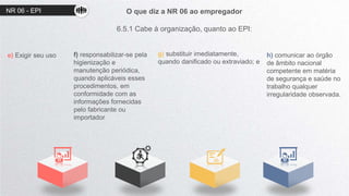 O que diz a NR 06 ao empregador
6.5.1 Cabe à organização, quanto ao EPI:
e) Exigir seu uso f) responsabilizar-se pela
higienização e
manutenção periódica,
quando aplicáveis esses
procedimentos, em
conformidade com as
informações fornecidas
pelo fabricante ou
importador
g) substituir imediatamente,
quando danificado ou extraviado; e
h) comunicar ao órgão
de âmbito nacional
competente em matéria
de segurança e saúde no
trabalho qualquer
irregularidade observada.
NR 06 - EPI
 