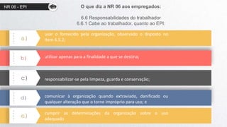 NR 06 - EPI O que diz a NR 06 aos empregados:
6.6 Responsabilidades do trabalhador
6.6.1 Cabe ao trabalhador, quanto ao EPI:
a)
b)
c)
d)
e)
usar o fornecido pela organização, observado o disposto no
item 6.5.2;
utilizar apenas para a finalidade a que se destina;
responsabilizar-se pela limpeza, guarda e conservação;
comunicar à organização quando extraviado, danificado ou
qualquer alteração que o torne impróprio para uso; e
cumprir as determinações da organização sobre o uso
adequado
 