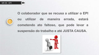 NR 06 - EPI
O colaborador que se recusa a utilizar o EPI
ou utilizar de maneira errada, estará
cometendo ato faltoso, que pode levar a
suspensão do trabalho e até JUSTA CAUSA.
!
 