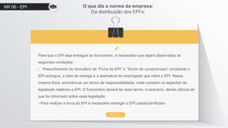 NR 06 - EPI O que diz a norma da empresa:
Da distribuição dos EPI’s:
NR 06
Para que o EPI seja entregue ao funcionário, é necessário que sejam observadas as
seguintes condições:
- Preenchimento do formulário de “Ficha de EPI” e “Termo de compromisso” constando o
EPI entregue, a data de entrega e a assinatura do empregado que retira o EPI. Nessa
mesma ficha, encontra-se um termo de responsabilidade, onde constam os aspectos da
legislação relativos a EPI. O funcionário deverá ler esse termo, e assiná-lo, dando ciência de
que foi informado sobre essa legislação.
- Para realizar a troca do EPI é necessário entregar o EPI usado/danificado
 
