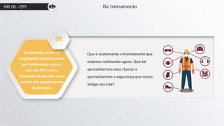 NR 06 - EPI Do treinamento
Anualmente, todos os
empregados deverão passar
por treinamento sobre o
Uso dos EPI´s com a
finalidade de garantir o uso
correto dos equipamentos
de proteção.
Que é exatamente o treinamento que
estamos realizando agora. Que tal
aproveitarmos essa chance e
aproveitarmos a segurança que nosso
amigo nos traz?
EPI
 