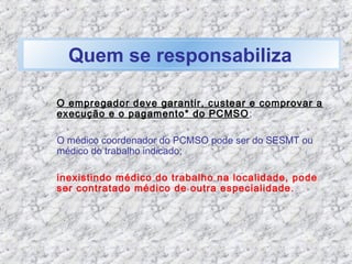 Quem se responsabiliza
O empregador deve garantir, custear e comprovar a
execução e o pagamento* do PCMSO;
O médico coordenador do PCMSO pode ser do SESMT ou
médico do trabalho indicado;
inexistindo médico do trabalho na localidade, pode
ser contratado médico de outra especialidade.
 
