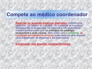 Realizar os exames médicos previstos (admissional,
periódico, de retorno ao trabalho, de mudança de função e
demissional) ou encarregar os mesmos a um profissional
médico familiarizado com os princípios da patologia
ocupacional e suas causas, bem como com o ambiente, as
condições de trabalho e os riscos a que está ou será exposto
cada trabalhador da empresa a ser examinado;
Encarregar dos exames complementares.
Compete ao médico coordenador
 