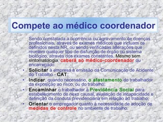 Sendo constatada a ocorrência ou agravamento de doenças
profissionais, através de exames médicos que incluam os
definidos nesta NR, ou sendo verificadas alterações que
revelem qualquer tipo de disfunção de órgão ou sistema
biológico, através dos exames constantes. Mesmo sem
sintomatologia, caberá ao médico-coordenador ou
encarregado:
• Solicitar à empresa a emissão da Comunicação de Acidente
do Trabalho - CAT;
• Indicar, quando necessário, o afastamento do trabalhador
da exposição ao risco, ou do trabalho;
• Encaminhar o trabalhador à Previdência Social para
estabelecimento de nexo causal, avaliação de incapacidade e
definição da conduta previdenciária em relação ao trabalho;
• Orientar o empregador quanto à necessidade de adoção de
medidas de controle no ambiente de trabalho.
Compete ao médico coordenador
 