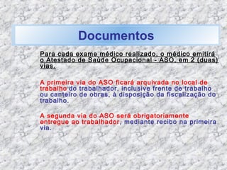 Para cada exame médico realizado, o médico emitirá
o Atestado de Saúde Ocupacional - ASO, em 2 (duas)
vias.
A primeira via do ASO ficará arquivada no local de
trabalho do trabalhador, inclusive frente de trabalho
ou canteiro de obras, à disposição da fiscalização do
trabalho.
A segunda via do ASO será obrigatoriamente
entregue ao trabalhador, mediante recibo na primeira
via.
Documentos
 