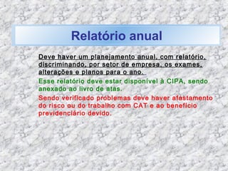 Relatório anual
Deve haver um planejamento anual, com relatório,
discriminando, por setor de empresa, os exames,
alterações e planos para o ano.
Esse relatório deve estar disponível à CIPA, sendo
anexado ao livro de atas.
Sendo verificado problemas deve haver afastamento
do risco ou do trabalho com CAT e ao benefício
previdenciário devido.
 