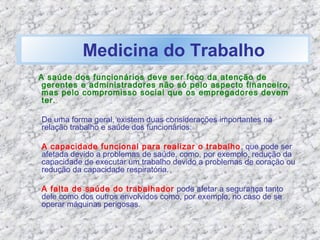 Medicina do Trabalho
A saúde dos funcionários deve ser foco da atenção de
gerentes e administradores não só pelo aspecto financeiro,
mas pelo compromisso social que os empregadores devem
ter.
De uma forma geral, existem duas considerações importantes na
relação trabalho e saúde dos funcionários:
A capacidade funcional para realizar o trabalho, que pode ser
afetada devido a problemas de saúde, como, por exemplo, redução da
capacidade de executar um trabalho devido a problemas de coração ou
redução da capacidade respiratória.
A falta de saúde do trabalhador pode afetar a segurança tanto
dele como dos outros envolvidos como, por exemplo, no caso de se
operar máquinas perigosas.
 