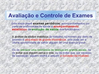 Esta etapa prevê exames periódicos, acompanhamentos por
parte de profissionais de saúde e acompanhamento
estatístico da evolução da saúde dos funcionários.
A análise de efeitos maléficos do trabalho no homem por meio de
exames é uma etapa de grande importância, pois pode ser a
última oportunidade de salvar alguém de uma doença grave.
Ou de prevenir uma ocorrência de doença em grande escala, ou
de evitar que alguém perca a vida, ou de evitar que, por excesso
de exposição, alguém venha a adquirir a condição de invalidez.
Avaliação e Controle de Exames
 