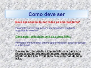Deve ser obedecido por todos os empregadores*
Parâmetros mínimos; podem ser ampliados mediante
negociação coletiva*;
Deve estar articulado com as outras NRs;
Privilegiar instrumental clínico-epidemiológico; casos precoces
e subclínicos.
Deverá ser planejado e implantado com base nos
riscos à saúde dos trabalhadores, especialmente
identificados nas avaliações previstas nas demais
NRs.
Como deve ser
 