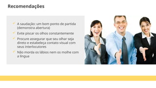  A saudação: um bom ponto de partida
(demonstra abertura)
 Evite piscar os olhos constantemente
 Procure assegurar que seu olhar seja
direto e estabeleça contato visual com
seus interlocutores
 Não morda os lábios nem os molhe com
a língua
Recomendações
 